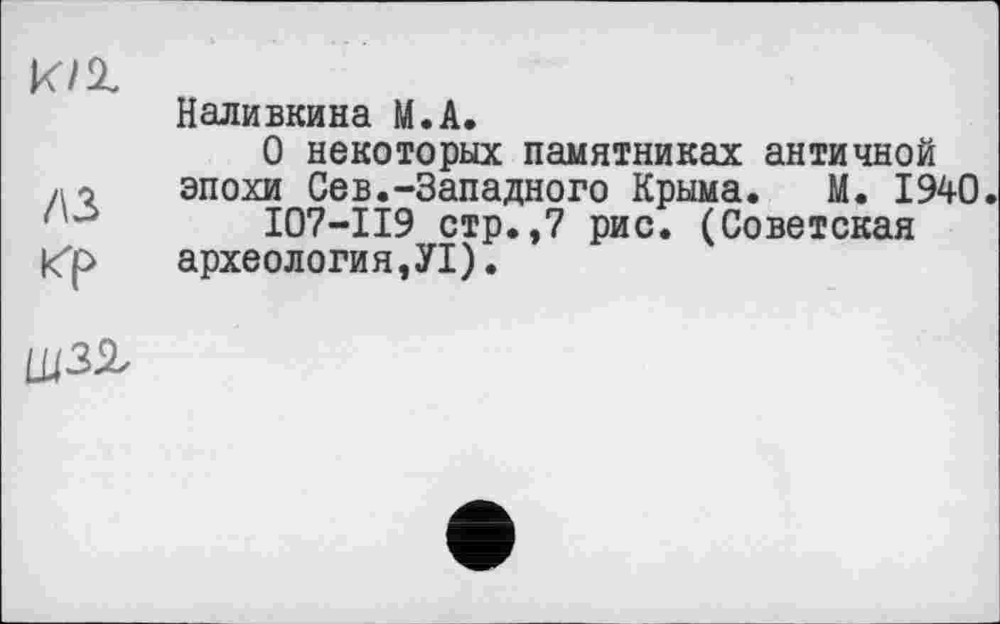 ﻿k/z
лз
кр
Наливкина М.А.
О некоторых памятниках античной эпохи Сев.-Западного Крыма. М. 1940.
I07-II9 стр.,7 рис. (Советская археология,У1).
шзг